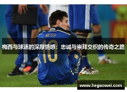 梅西与球迷的深厚情感：忠诚与崇拜交织的传奇之路